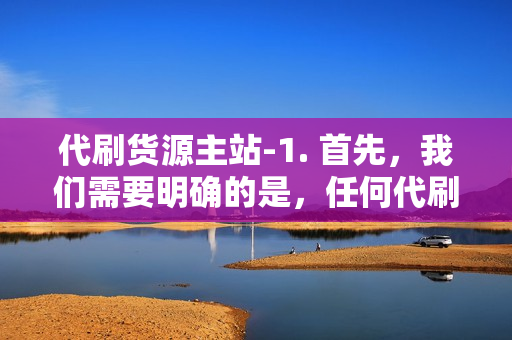 代刷货源主站-1. 首先，我们需要明确的是，任何代刷服务都是违法的，不仅违反了电商平台的规定，还可能触犯到法律。因此，我无法为您提供任何形式的代刷货源。