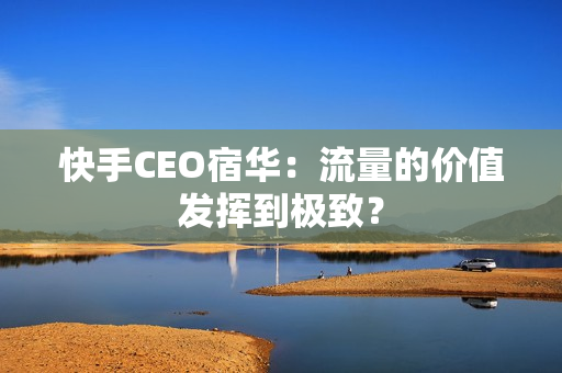 快手CEO宿华：流量的价值发挥到极致？