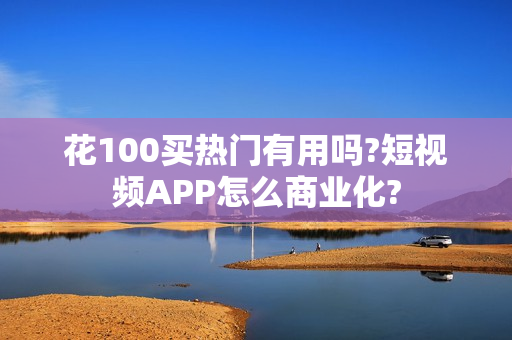 花100买热门有用吗?短视频APP怎么商业化?