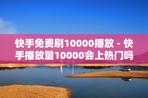 快手免费刷10000播放 - 快手播放量10000会上热门吗