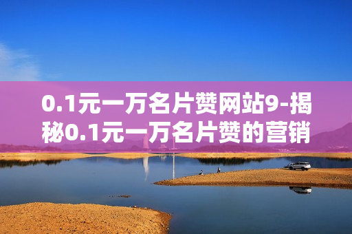 0.1元一万名片赞网站9-揭秘0.1元一万名片赞的营销神话：成本与效果的双赢策略