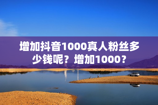 增加抖音1000真人粉丝多少钱呢？增加1000？