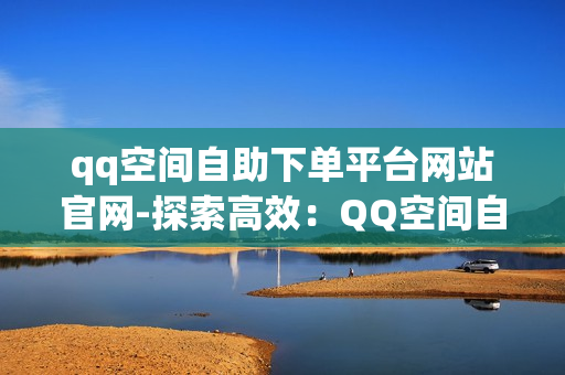 qq空间自助下单平台网站官网-探索高效：QQ空间自助下单平台官网全方位解析与优化策略