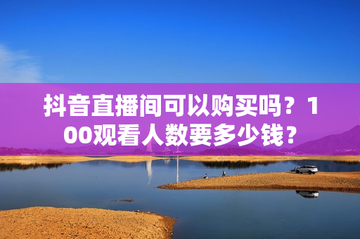 抖音直播间可以购买吗？100观看人数要多少钱？