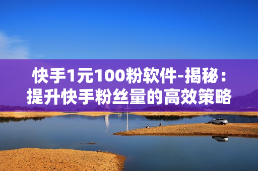 快手1元100粉软件-揭秘：提升快手粉丝量的高效策略——1元100粉软件深度解析