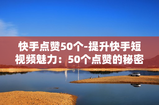 快手点赞50个-提升快手短视频魅力：50个点赞的秘密策略与技巧