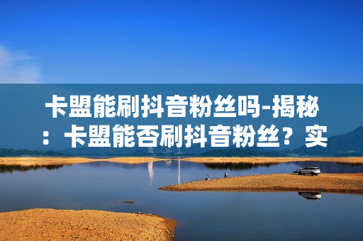 卡盟能刷抖音粉丝吗-揭秘：卡盟能否刷抖音粉丝？实操与风险分析