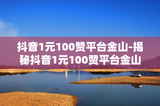 抖音1元100赞平台金山-揭秘抖音1元100赞平台金山：低成本涨粉新策略，打造爆款短视频的秘密武器