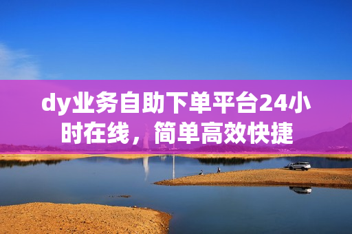 dy业务自助下单平台24小时在线，简单高效快捷