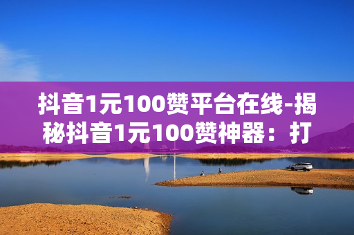 抖音1元100赞平台在线-揭秘抖音1元100赞神器：打造爆款流量新策略！