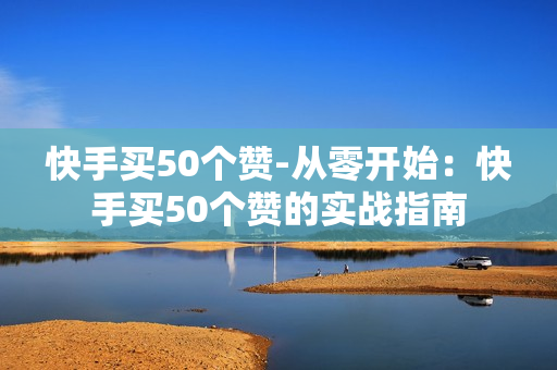 快手买50个赞-从零开始：快手买50个赞的实战指南