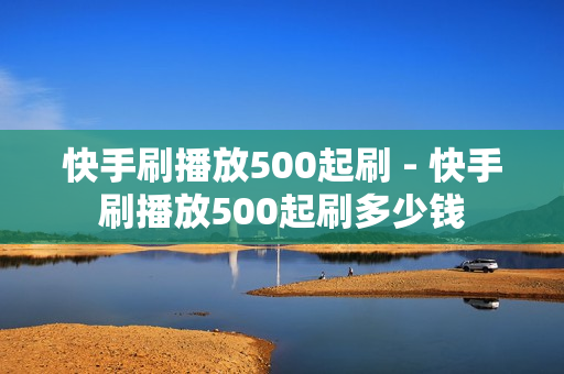 快手刷播放500起刷 - 快手刷播放500起刷多少钱