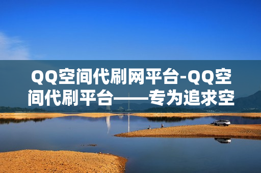 QQ空间代刷网平台-QQ空间代刷平台——专为追求空间流量的你打造