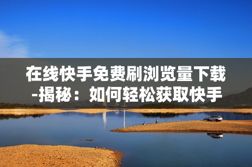 在线快手免费刷浏览量下载-揭秘：如何轻松获取快手免费浏览量提升技巧及安全下载平台指南