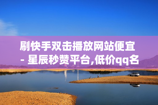 刷快手双击播放网站便宜 - 星辰秒赞平台,低价qq名片赞网址