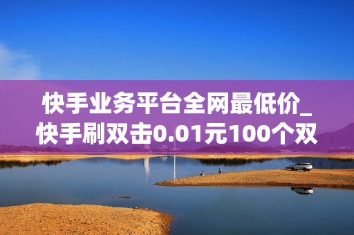 快手业务平台全网最低价_快手刷双击0.01元100个双击