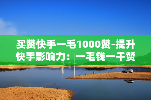 买赞快手一毛1000赞-提升快手影响力：一毛钱一千赞的秘密策略与实践指南