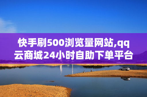 快手刷500浏览量网站,qq云商城24小时自助下单平台下载,快手秒刷赞网址