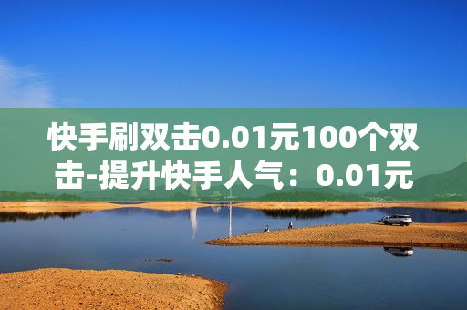 快手刷双击0.01元100个双击-提升快手人气：0.01元/100双击的秘密策略揭秘