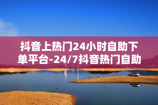 抖音上热门24小时自助下单平台-24/7抖音热门自助下单秘籍：打造电商新生态