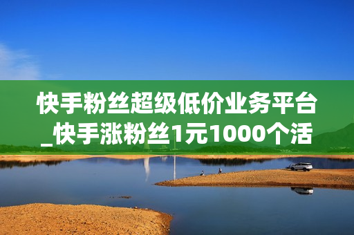 快手粉丝超级低价业务平台_快手涨粉丝1元1000个活粉快手刷播放微信支付