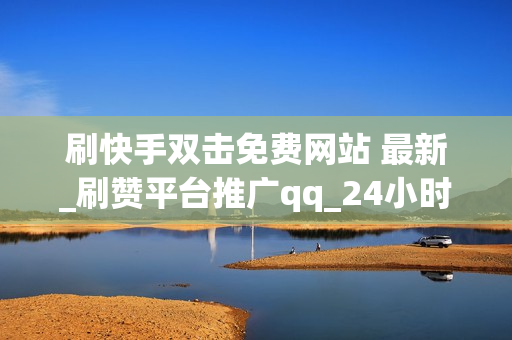 刷快手双击免费网站 最新_刷赞平台推广qq_24小时快手网红刷业务平台