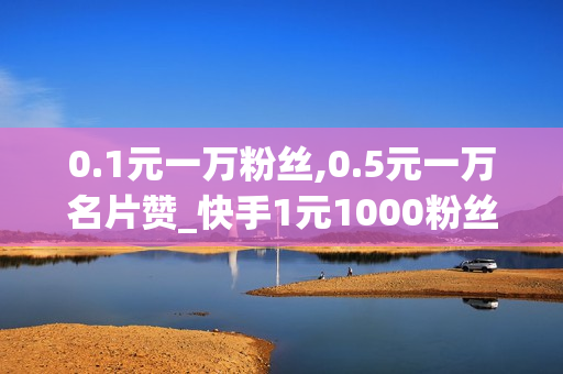 0.1元一万粉丝,0.5元一万名片赞_快手1元1000粉丝购买