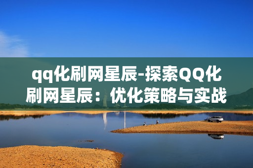 qq化刷网星辰-探索QQ化刷网星辰：优化策略与实战指南