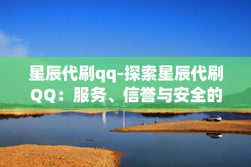 星辰代刷qq-探索星辰代刷QQ：服务、信誉与安全的全方位解析