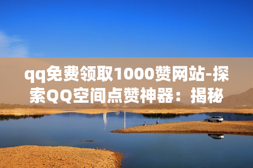 qq免费领取1000赞网站-探索QQ空间点赞神器：揭秘免费领取1000赞的策略与技巧