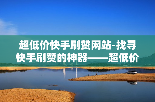 超低价快手刷赞网站-找寻快手刷赞的神器——超低价快手刷赞网站