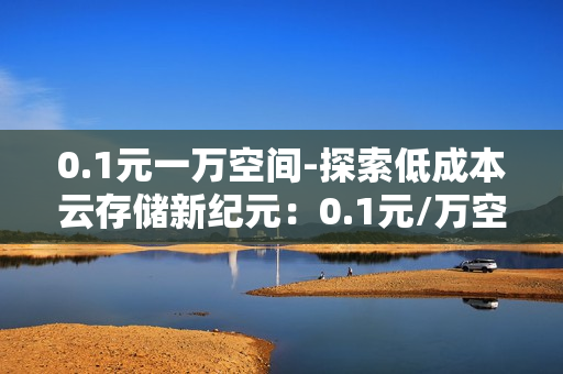 0.1元一万空间-探索低成本云存储新纪元：0.1元/万空间的经济高效方案