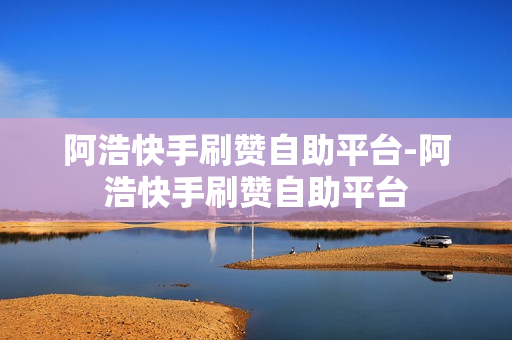 阿浩快手刷赞自助平台-阿浩快手刷赞自助平台