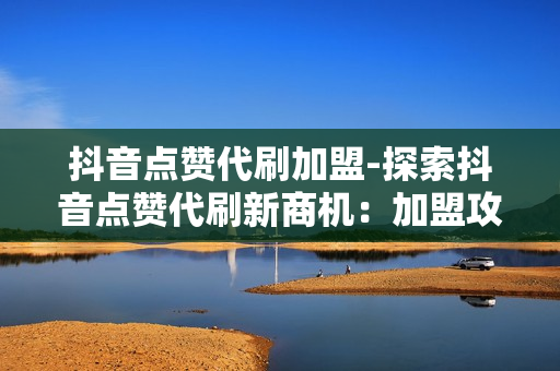 抖音点赞代刷加盟-探索抖音点赞代刷新商机：加盟攻略与市场前景解析