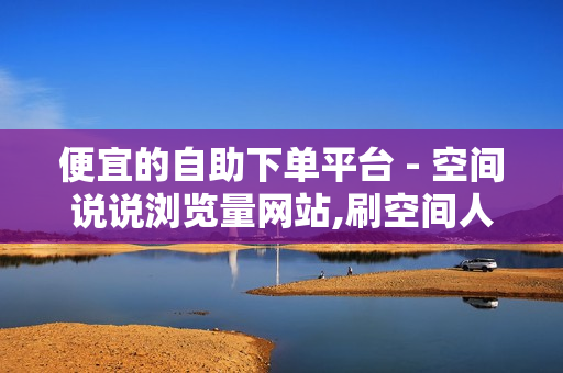 便宜的自助下单平台 - 空间说说浏览量网站,刷空间人气