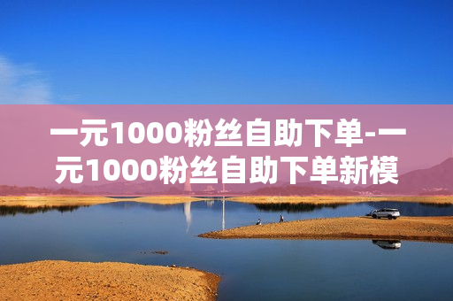 一元1000粉丝自助下单-一元1000粉丝自助下单新模式：探索流量经济的红利与挑战