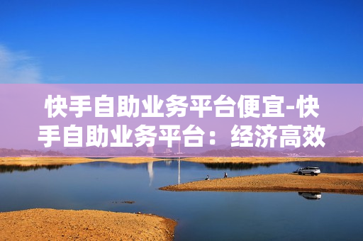 快手自助业务平台便宜-快手自助业务平台：经济高效的商业解决方案揭秘