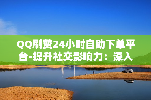 QQ刷赞24小时自助下单平台-提升社交影响力：深入解析QQ刷赞24小时自助下单平台的策略与技巧