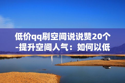 低价qq刷空间说说赞20个-提升空间人气：如何以低成本获取20个QQ说说赞的策略