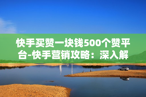 快手买赞一块钱500个赞平台-快手营销攻略：深入解析一元购500赞平台的策略与价值