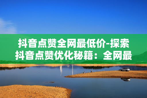 抖音点赞全网最低价-探索抖音点赞优化秘籍：全网最低价策略解读与实战指南