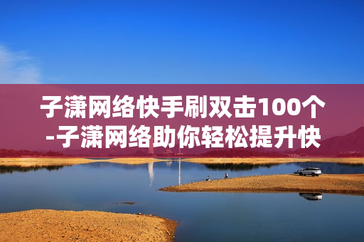 子潇网络快手刷双击100个-子潇网络助你轻松提升快手双击：策略解析与实战教程