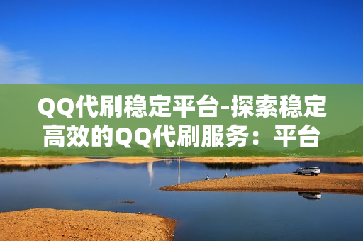 QQ代刷稳定平台-探索稳定高效的QQ代刷服务：平台选择与优化策略