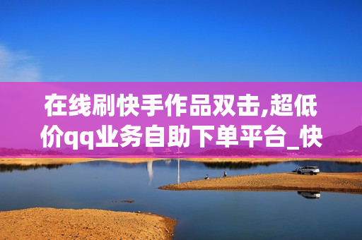 在线刷快手作品双击,超低价qq业务自助下单平台_快手刷播放在线下单免费