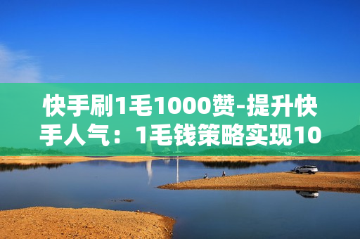 快手刷1毛1000赞-提升快手人气：1毛钱策略实现1000赞大突破