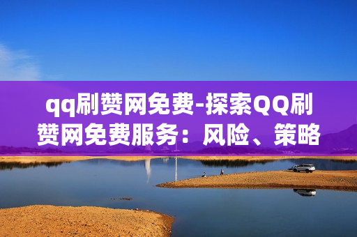 qq刷赞网免费-探索QQ刷赞网免费服务：风险、策略与实用指南