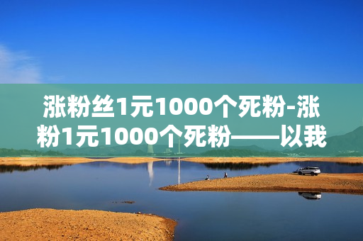 涨粉丝1元1000个死粉-涨粉1元1000个死粉——以我的经验为引