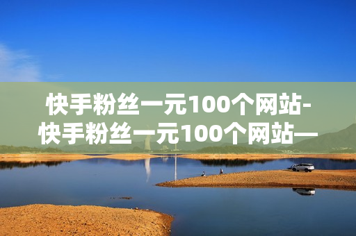 快手粉丝一元100个网站-快手粉丝一元100个网站——为你打开全新网络世界