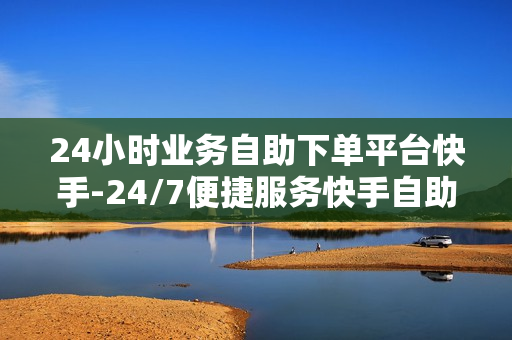 24小时业务自助下单平台快手-24/7便捷服务快手自助下单平台：革新业务操作的新纪元