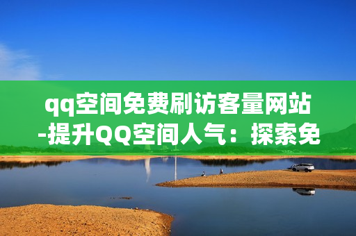 qq空间免费刷访客量网站-提升QQ空间人气：探索免费访客量增长策略与有效工具